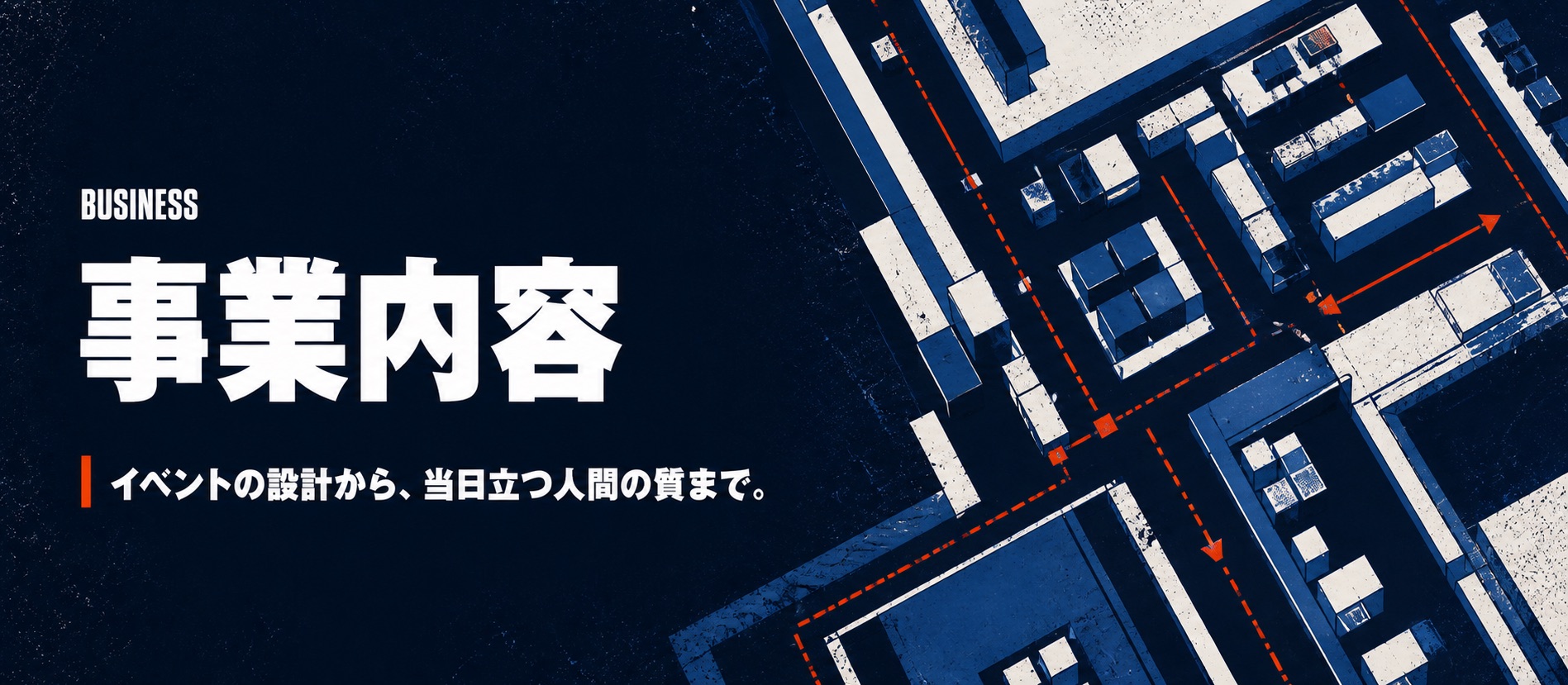 BUSINESS 事業内容。イベントの設計から、当日立つ人間の質まで。